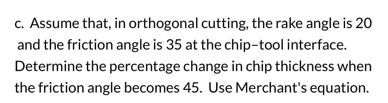 c. Assume that, in orthogonal cutting, the rake angle is 20 and the friction angle is 35 at the chip-tool interface.
Determin