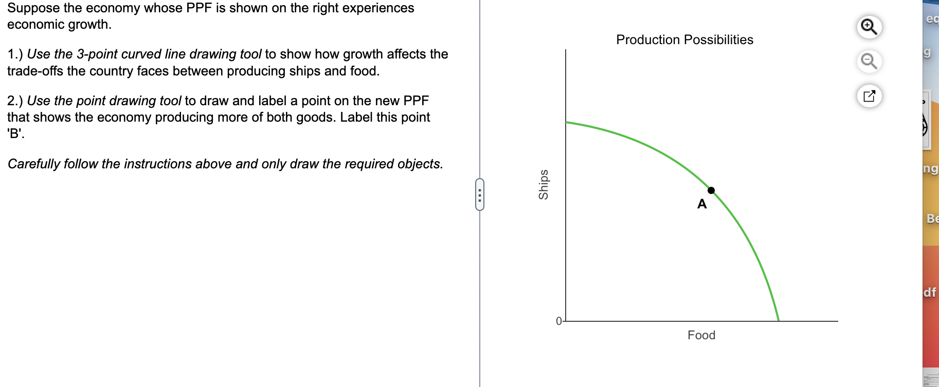 Suppose the economy whose PPF is shown on the right experiences economic growth.
1.) Use the 3-point curved line drawing tool