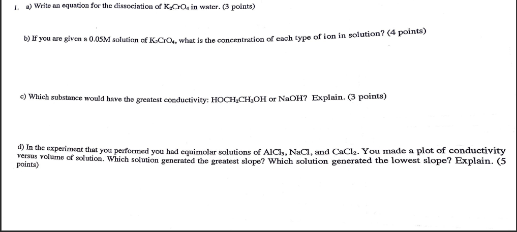 1. a) Write an equation for the dissociation of K?CrO4 in water. (3 points)
b) If you are given a 0.05M solution of K?CrO4, w