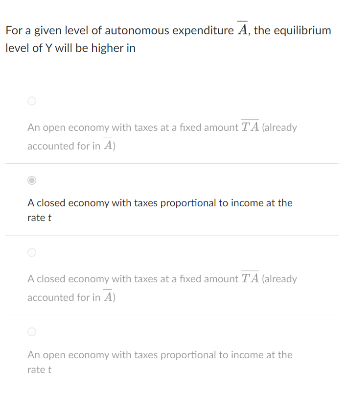 For a given level of autonomous expenditure A, the equilibrium
level of Y will be higher in
An open economy with taxes at a f