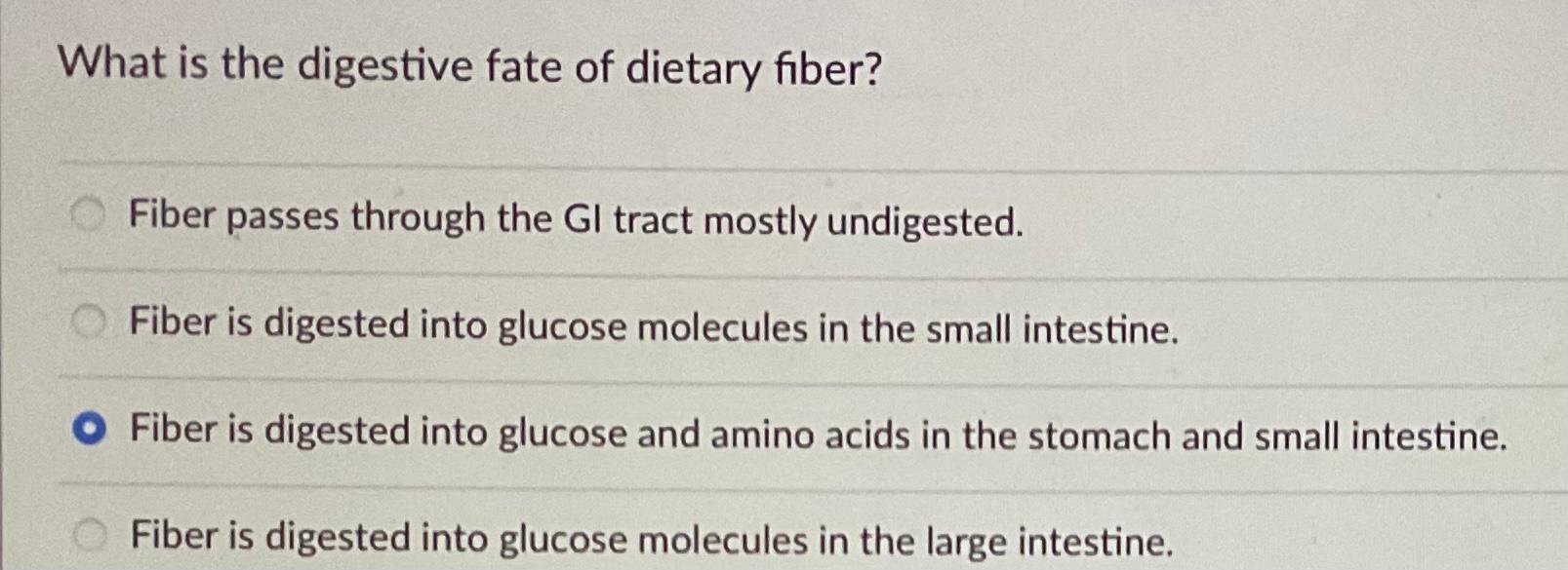 What is the digestive fate of dietary fiber?
Fiber passes through the GI tract mostly undigested.
Fiber is digested into gluc