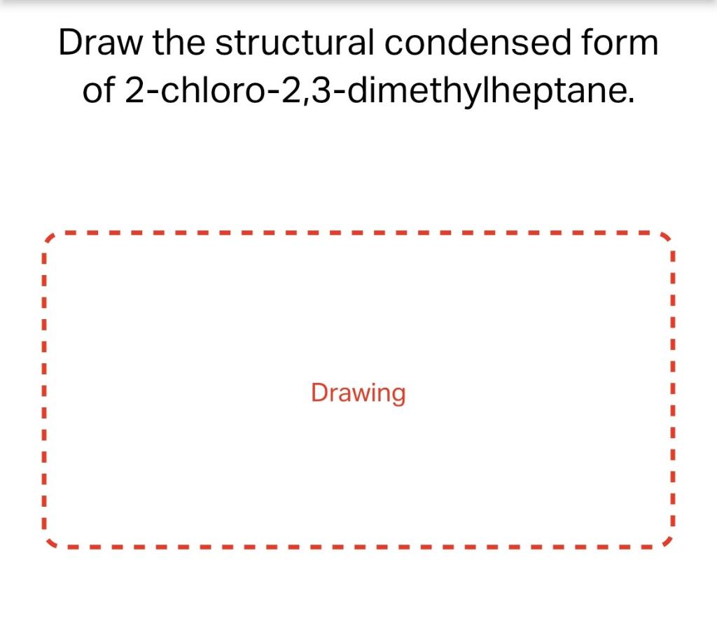 Draw the structural condensed form
of 2-chloro-2,3-dimethylheptane.
Drawing