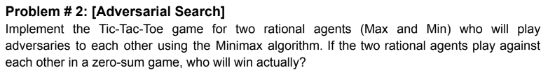 Problem \# 2: [Adversarial Search]
Implement the Tic-Tac-Toe game for two rational agents (Max and Min) who will play adversa