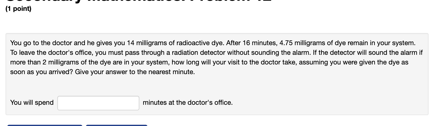 You go to the doctor and he gives you 14 milligrams of radioactive dye. After 16 minutes, \( 4.75 \) milligrams of dye remain