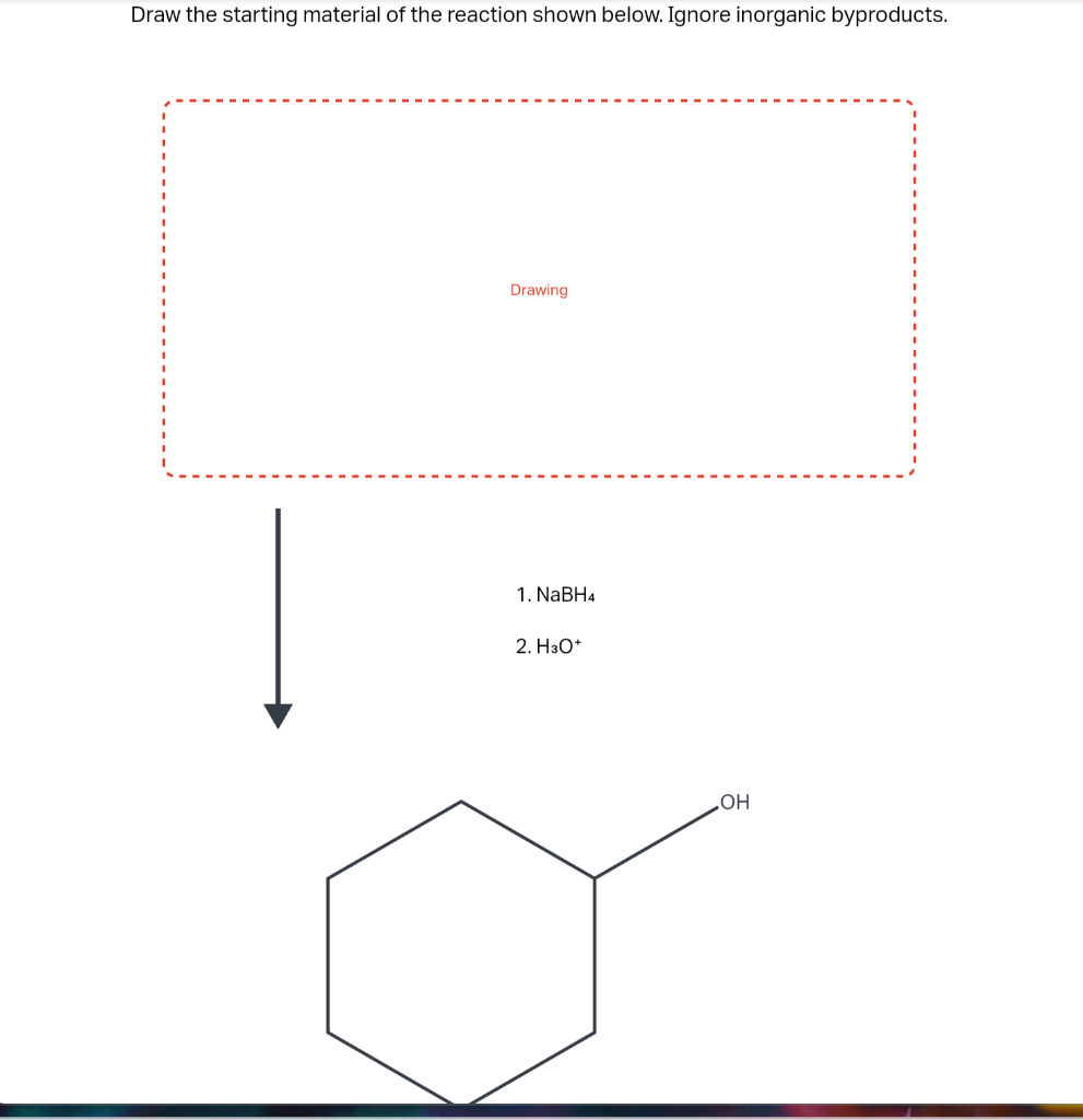 Draw the starting material of the reaction shown below. Ignore inorganic byproducts.
Drawing
1. \( \mathrm{NaBH}_{4} \)
2. \(