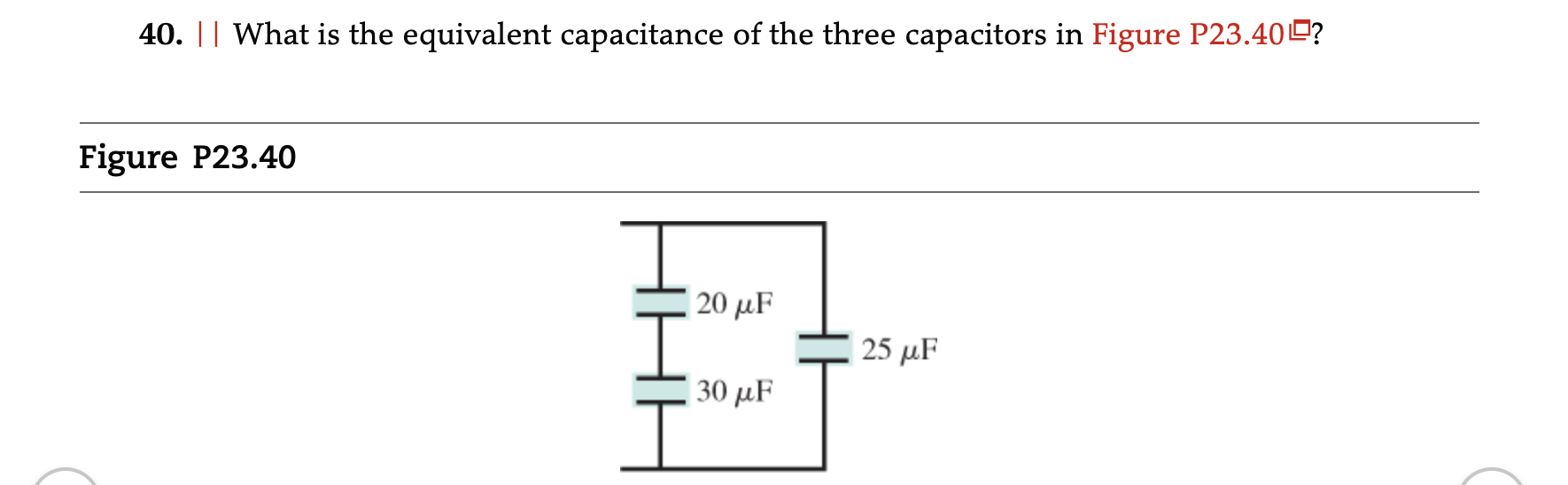 40. || What is the equivalent capacitance of the three capacitors in Figure P23.400?
Figure P23.40
20 uF
HHH
25 uf
30 uF