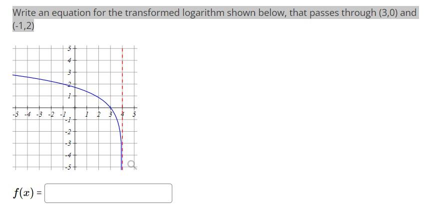 Write an equation for the transformed logarithm shown below, that passes through \( (3,0) \) and
\( (-1,2) \)
\[
f(x)=
\]