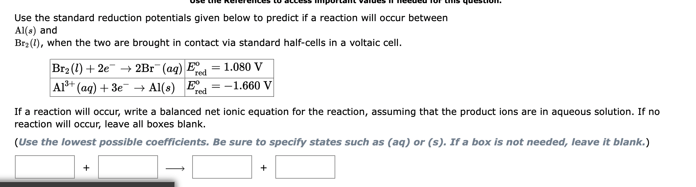 Use the standard reduction potentials given below to predict if a reaction will occur between
Al(s) and
Br? (1), when the two