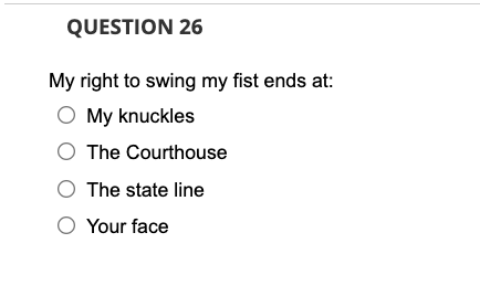 QUESTION 26
My right to swing my fist ends at:
O My knuckles
The Courthouse
The state line
O Your face