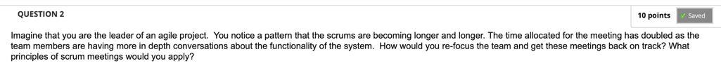 10 points
Saved
QUESTION 2
Imagine that you are the leader of an agile project. You notice a pattern that the scrums are beco