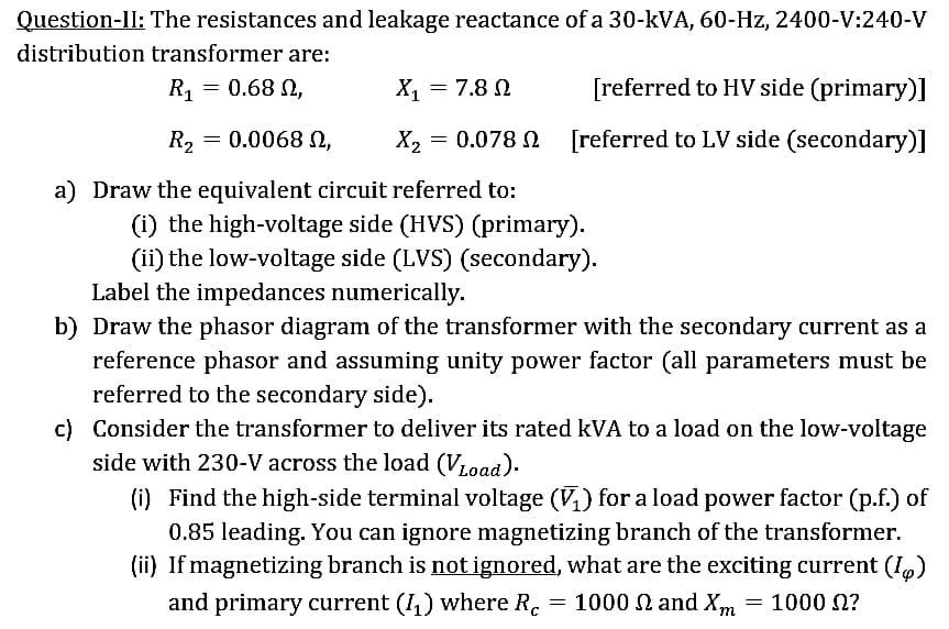 Question-II: The resistances and leakage reactance of a 30-kVA, 60-Hz, 2400-V:240-V
distribution transformer are:
R? = 0.68 0
