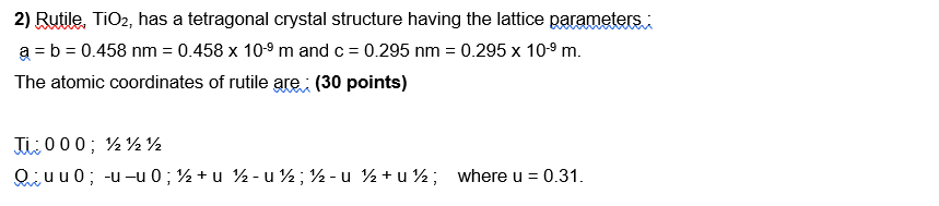 2) Rutile, \( \mathrm{TiO}_{2} \), has a tetragonal crystal structure having the lattice parameters :
\( a=b=0.458 \mathrm{~n