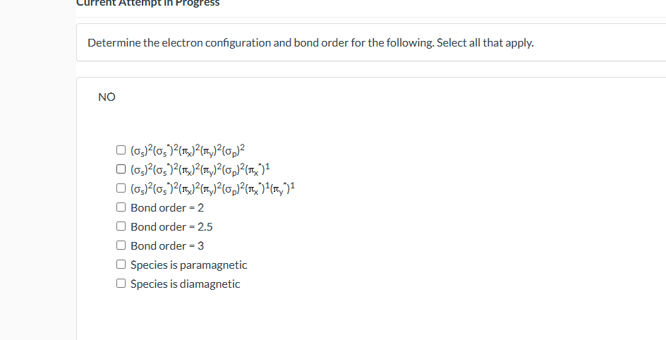 Determine the electron configuration and bond order for the following. Select all that apply.
\( \mathrm{NO} \)
\[
\begin{arr