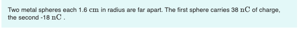 Two metal spheres each \( 1.6 \mathrm{~cm} \) in radius are far apart. The first sphere carries \( 38 \mathrm{nC} \) of charg