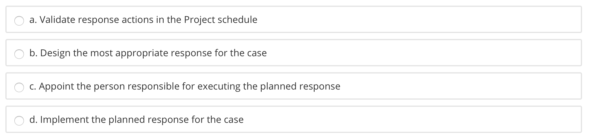 a. Validate response actions in the Project schedule b. Design the most appropriate response for the case C. Appoint the pers