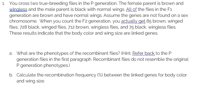 1. You cross two true-breeding flies in the P generation. The female parent is brown and wingless and the male parent is blac