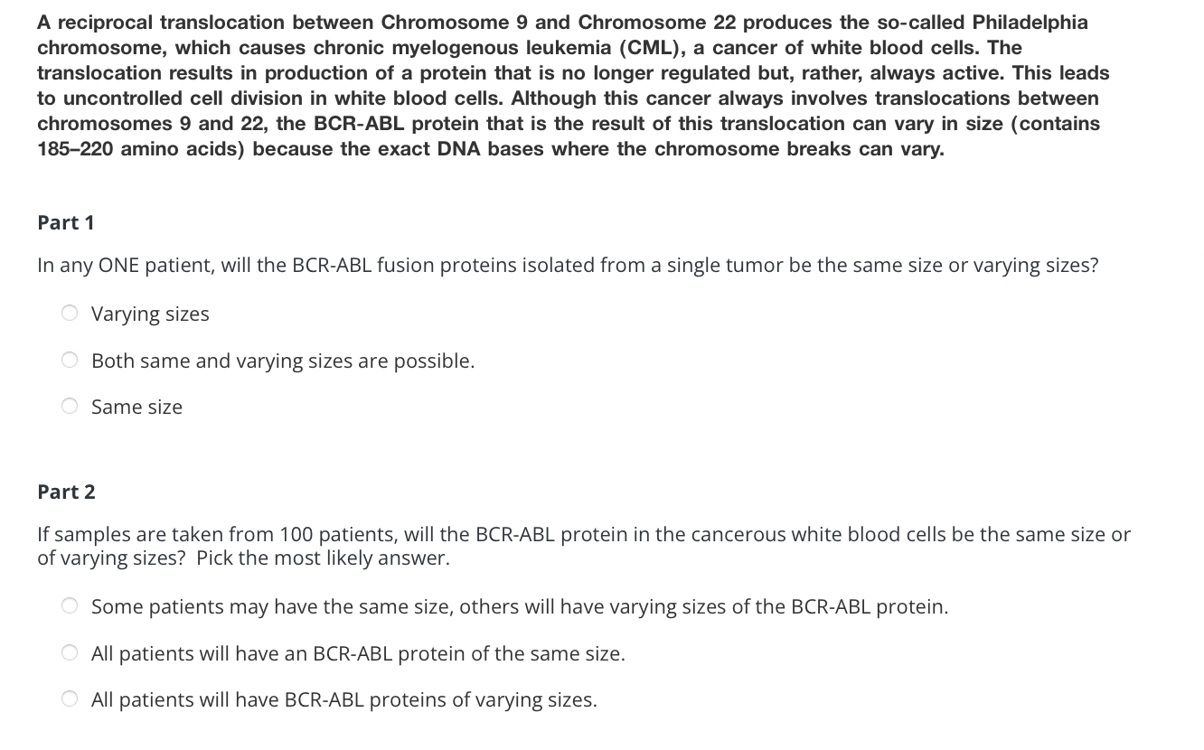 A reciprocal translocation between Chromosome 9 and Chromosome 22 produces the so-called Philadelphia chromosome, which cause