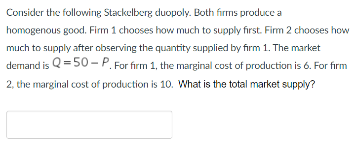 Consider the following Stackelberg duopoly. Both firms produce a homogenous good. Firm 1 chooses how much to supply first. Fi