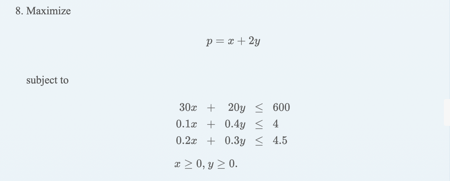 8. Maximize \[ p=x+2 y \] subject to \[ \begin{aligned} 30 x+20 y & \leq 600 \\ 0.1 x+0.4 y & \leq 4 \\ 0.2 x+0.3 y & \leq 4.