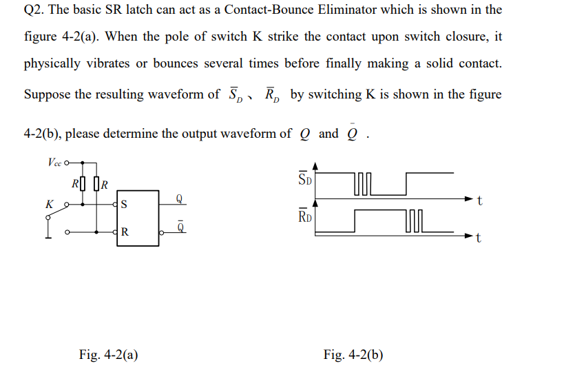 Q2. The basic SR latch can act as a Contact-Bounce Eliminator which is shown in the
figure 4-2(a). When the pole of switch K 