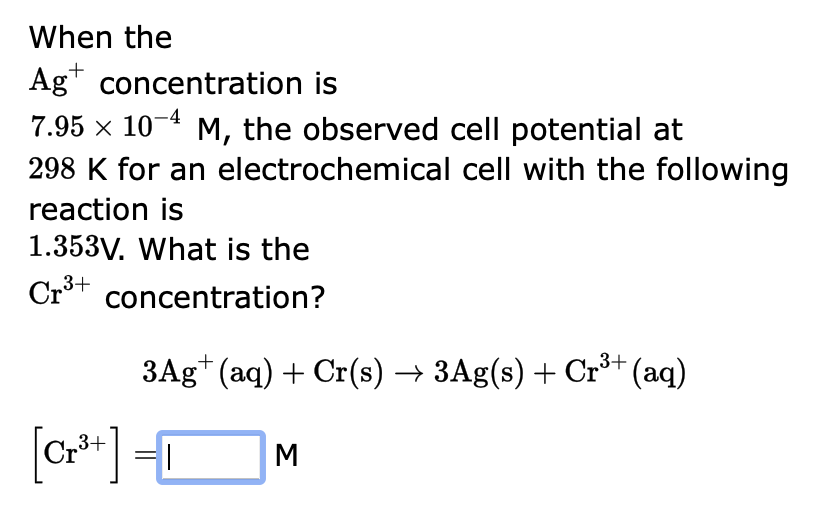 When the
\( \mathrm{Ag}^{+} \)concentration is
\( 7.95 \times 10^{-4} \mathrm{M} \), the observed cell potential at
\( 298 \m