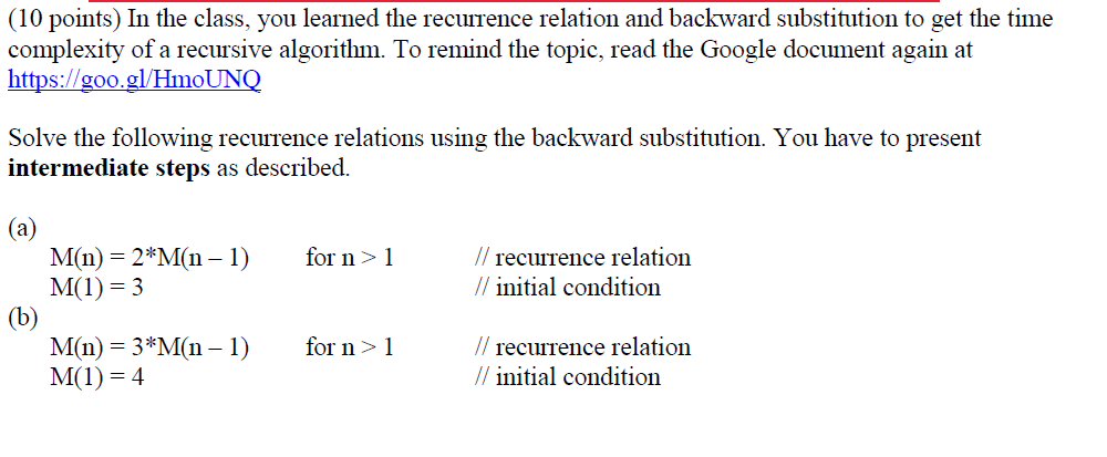 (10 points) In the class, you learned the recurrence relation and backward substitution to get the time complexity of a recur