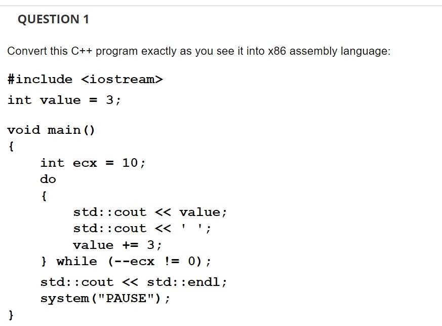 QUESTION 1
Convert this C++ program exactly as you see it into x86 assembly language:
#include <iostream>
int value = 3;
void