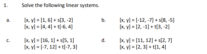 1. Solve the following linear systems. a. \( \quad \begin{aligned} {[x, y] } &=[1,6]+s[3,-2] \\ {[x, y] } &=[4,4]+t[-6,4] \en