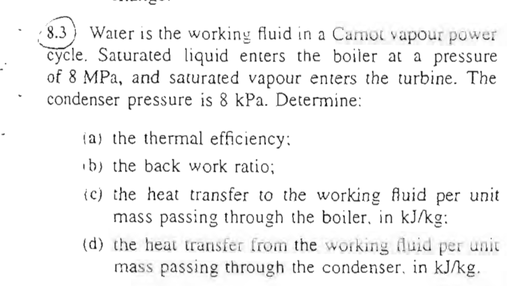 18.3) Water is the working fluid in a Camor vapour power cycle. Saturated liquid enters the boiler at a pressure of 8 MPa, an