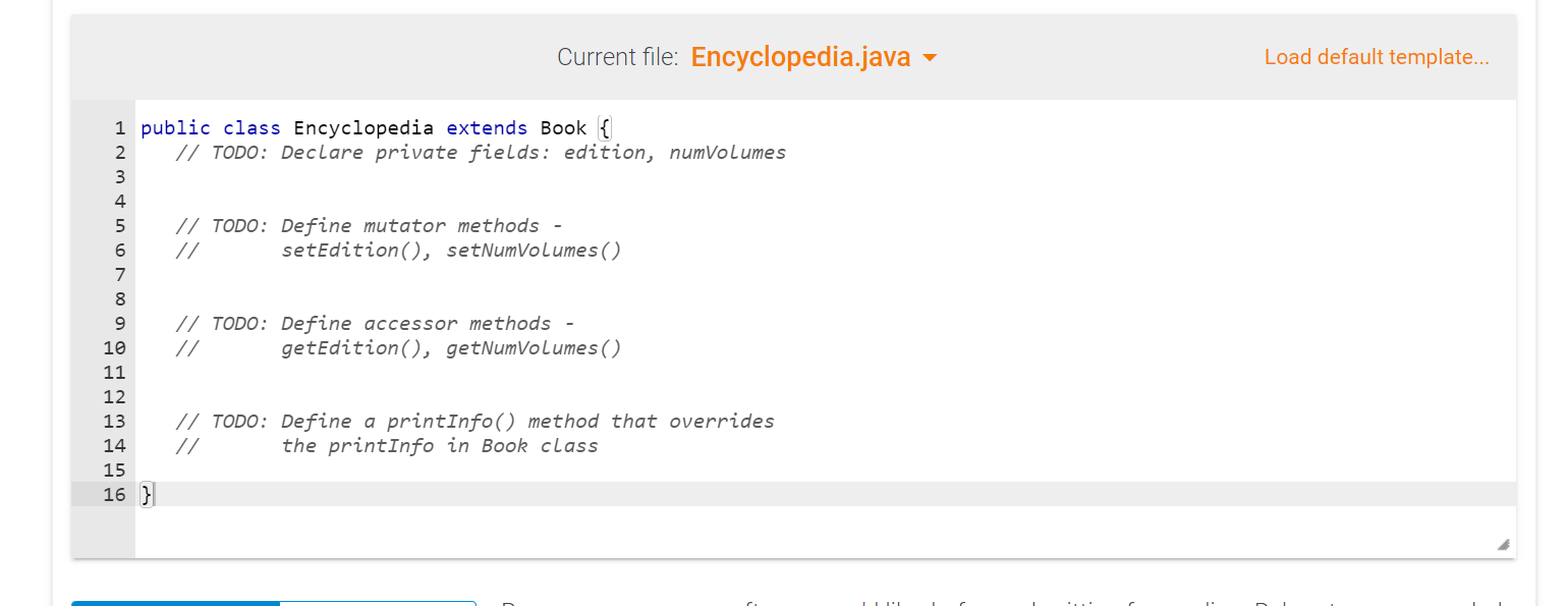 Current file: Encyclopedia.java \( \vee \)
Load default template...
1 public class Encyclopedia extends Book \{
// TODO: Decl