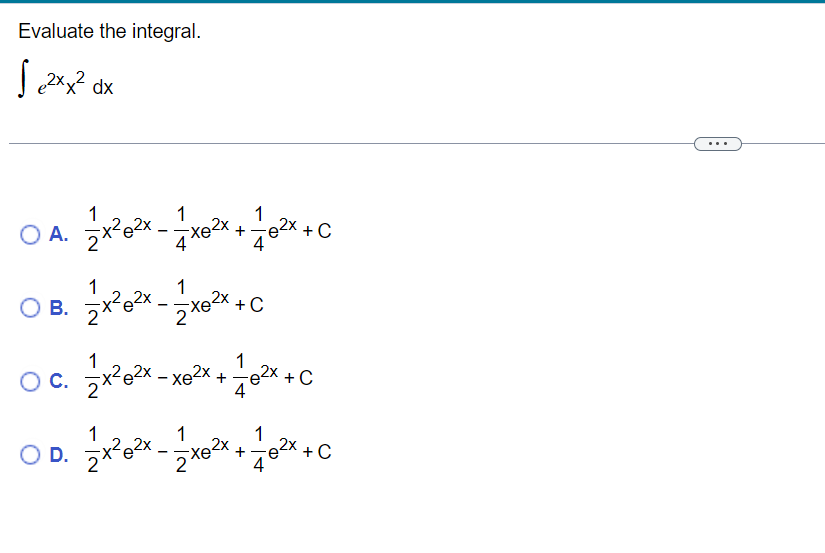 Evaluate the integral. \[ \int e^{2 x} x^{2} d x \] A. \( \frac{1}{2} x^{2} e^{2 x}-\frac{1}{4} x e^{2 x}+\frac{1}{4} e^{2 x}