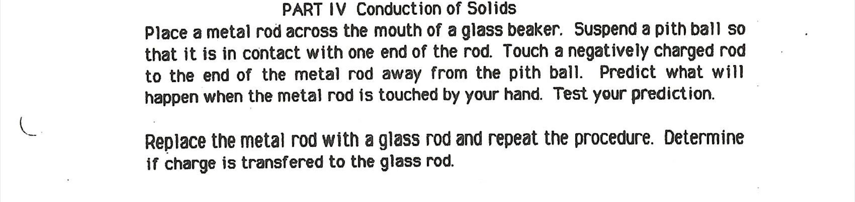 PART IV Conduction of Solids
Place a metal rod across the mouth of a glass beaker. Suspend a pith ball so
that it is in conta