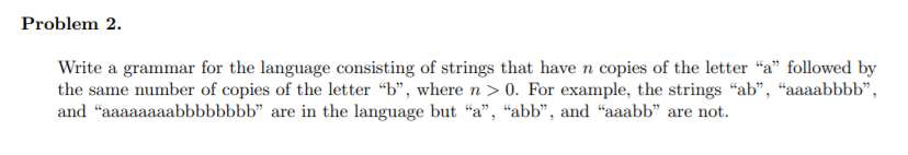 Problem 2. Write a grammar for the language consisting of strings that have n copies of the letter a followed by the same n
