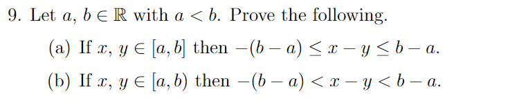 9. Let a, b E R with a < b. Prove the following. (a) If x, y € [a, b] then –(b − a) < x – y < b – a. (b) If x, y E (a,b) then