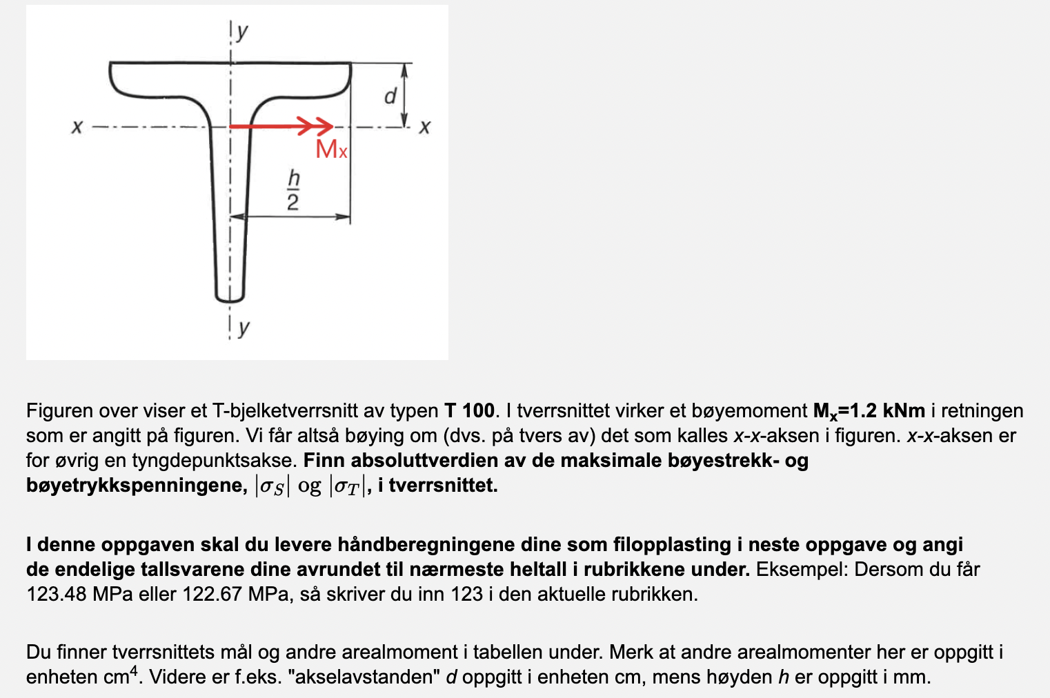 ly
X
Mx
T
h
2
ly
Figuren over viser et T-bjelketverrsnitt av typen T 100. I tverrsnittet virker et bøyemoment Mx=1.2 kNm i re