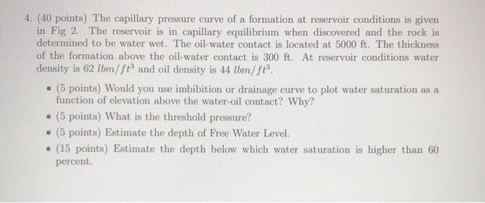 4. (40 points) The capillary pressure curve of a formation at reservoir conditions is given
in Fig 2. The reservoir is in cap