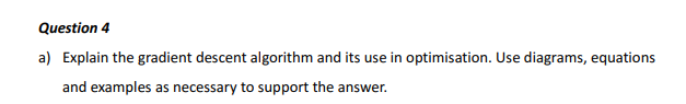 Question 4
a) Explain the gradient descent algorithm and its use in optimisation. Use diagrams, equations and examples as nec