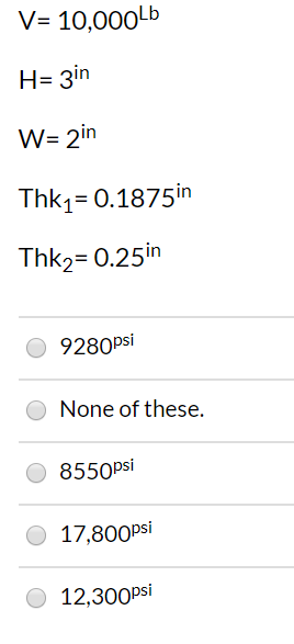 V= 10,000Lb H= 3in W 2in Thk1 0.1875 in Thk2= 0.25in 9280psi None of these. 8550psi 17,800psi 12,300psi