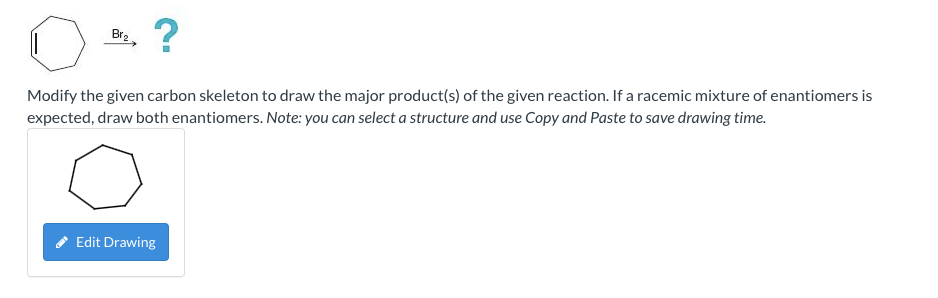 Br?
?
Modify the given carbon skeleton to draw the major product(s) of the given reaction. If a racemic mixture of enantiomer