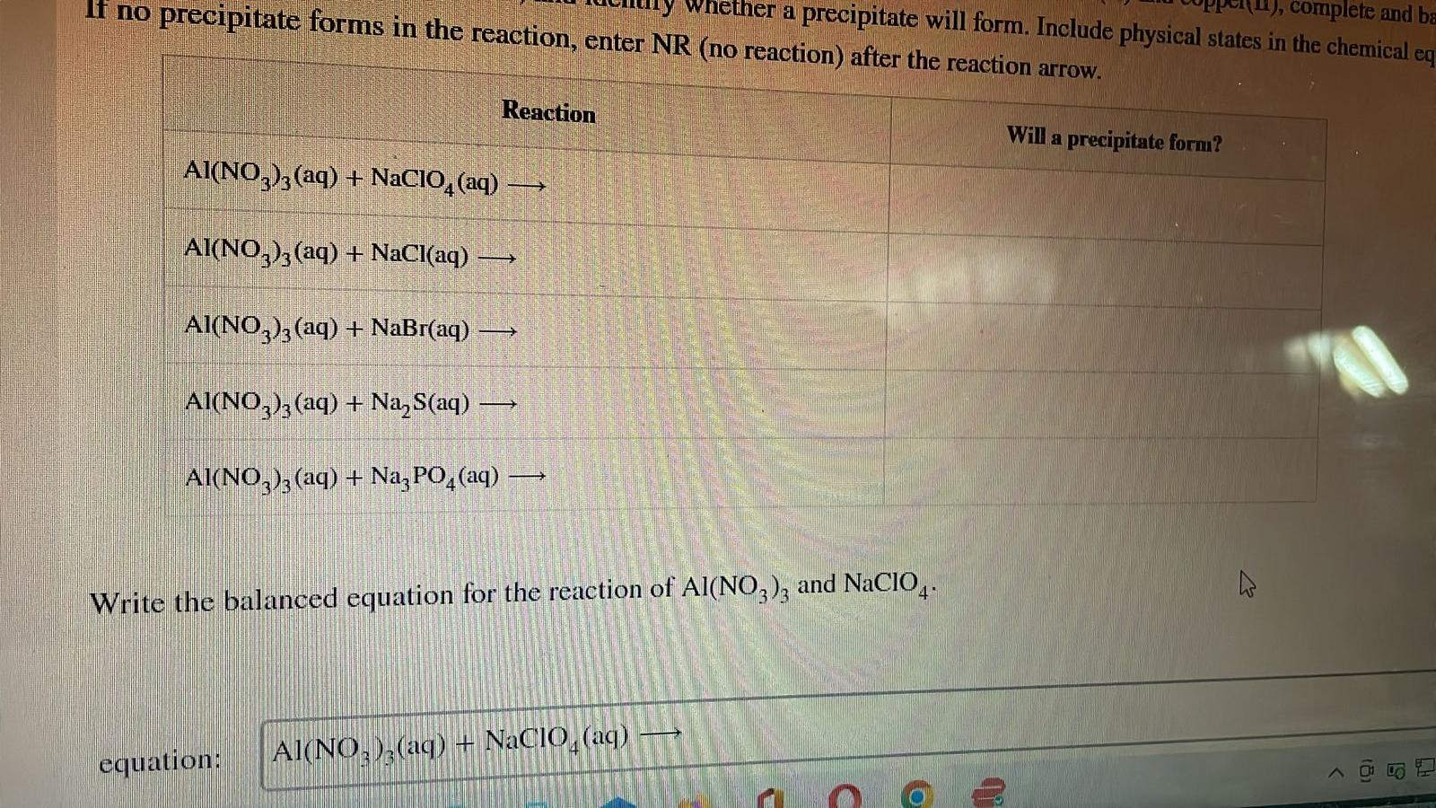 If no precipitate forms in the reaction, enter NR (no reaction) after the reaction arrow.
Reaction
AI(NO3)3(aq) + NaClO4 (aq)