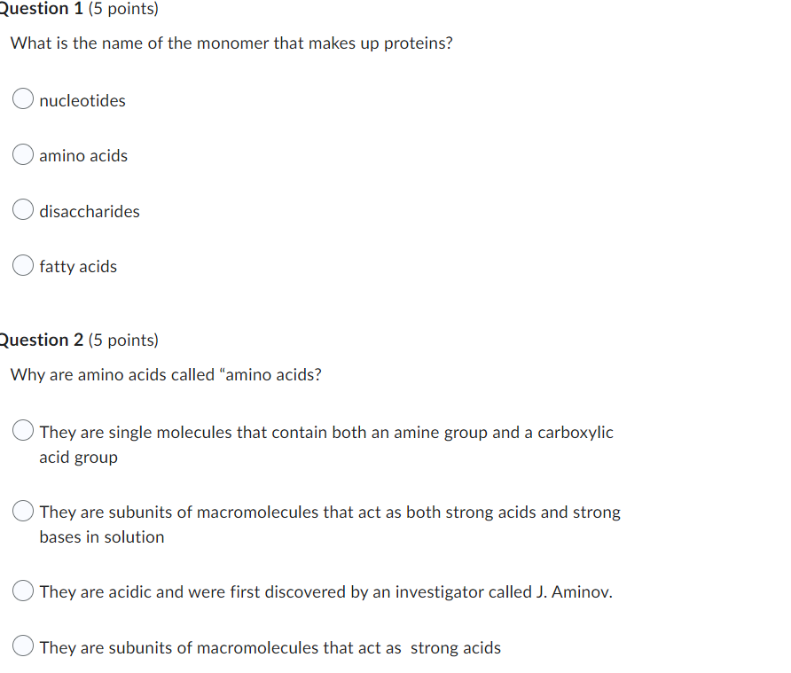 What is the name of the monomer that makes up proteins?
nucleotides
amino acids
disaccharides
fatty acids
Question 2 (5 point