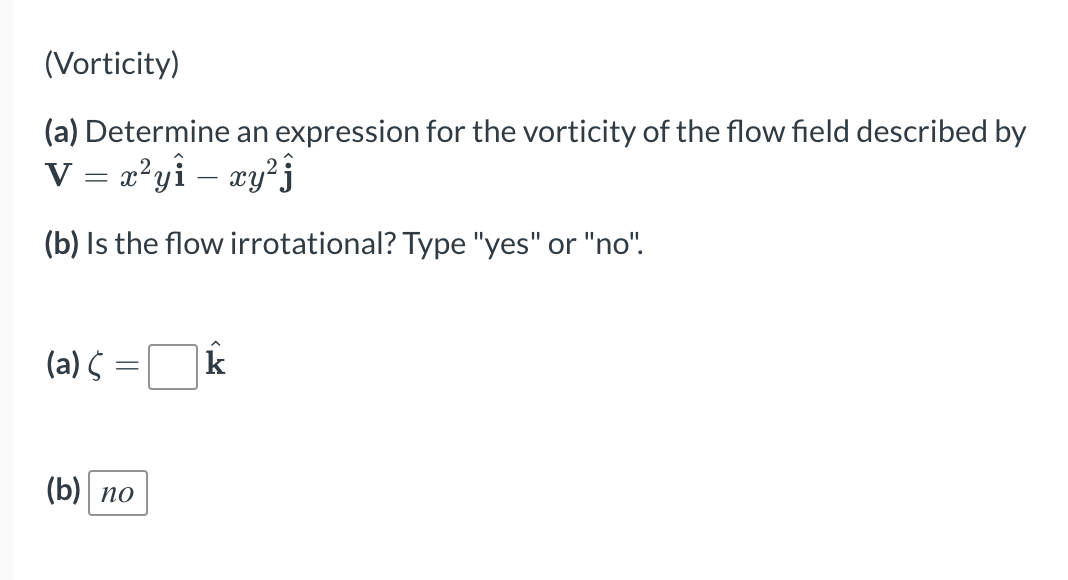 (Vorticity)
(a) Determine an expression for the vorticity of the flow field described by
V = x²yî – xy²j
(b) Is the flow irro