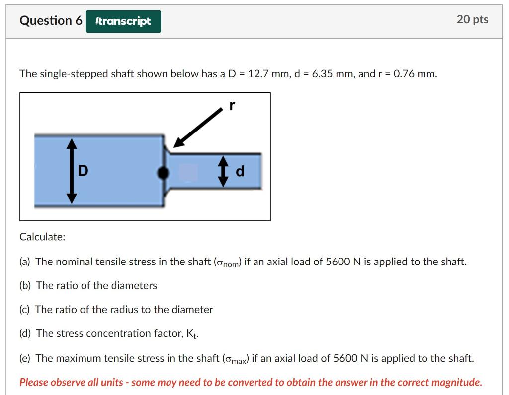 The single-stepped shaft shown below has a \( D=12.7 \mathrm{~mm}, d=6.35 \mathrm{~mm} \), and \( r=0.76 \mathrm{~mm} \).
Cal