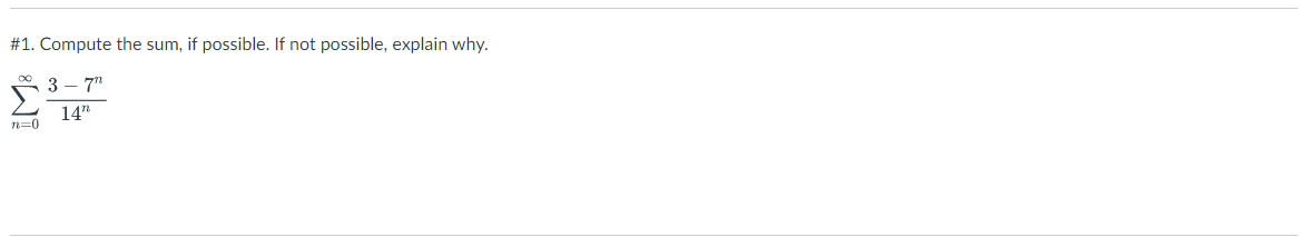 #1. Compute the sum, if possible. If not possible, explain why. \[ \sum_{n=0}^{\infty} \frac{3-7^{n}}{14^{n}} \]