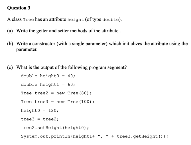 Question 3 A class Tree has an attribute height (of type double). (a) Write the getter and setter methods of the attribute. (