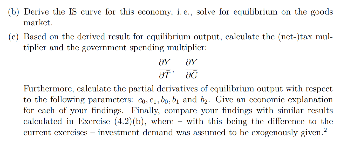 b) Derive the IS curve for this economy, i. e., solve for equilibrium on the goods market.
c) Based on the derived result for