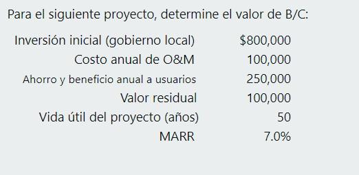 Para el siguiente proyecto, determine el valor de B/C: Inversión inicial (gobierno local) $800,000 Costo anual de O&M 100,000