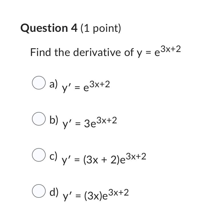 Question 4 (1 point) Find the derivative of \( y=e^{3 x+2} \) a) \( y^{\prime}=e^{3 x+2} \) b) \( y^{\prime}=3 e^{3 x+2} \) c