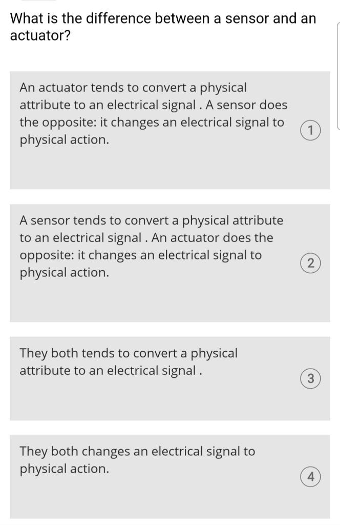 What is the difference between a sensor and an actuator?
An actuator tends to convert a physical attribute to an electrical s