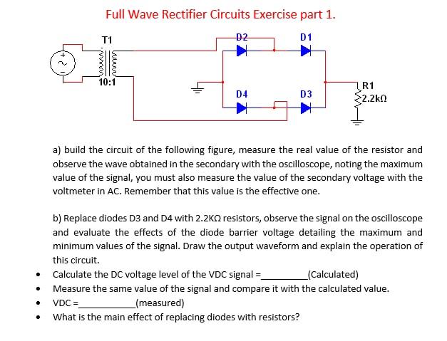 Full Wave Rectifier Circuits Exercise part \( 1 . \)
a) build the circuit of the following figure, measure the real value of 